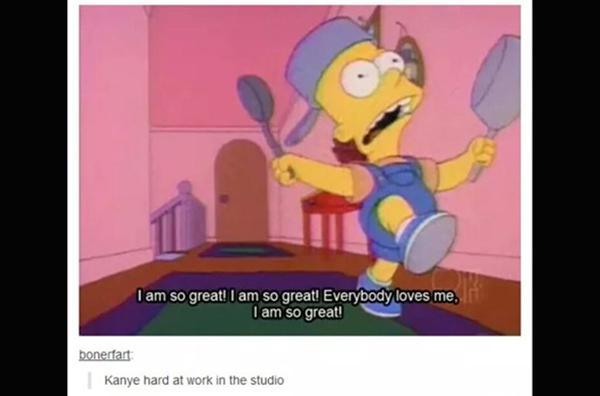 tumblr - am so great simpsons - I am so great! I am so great! Everybody loves me. I am so great! bonerfart Kanye hard at work in the studio