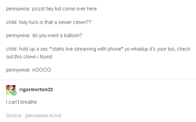 tumblr - document - pennywise pssst hey kid come over here child holy fuck is that a sewer clown?? pennywise do you want a balloon? child hold up a sec starts live streaming with phone yo whadup it's your boi, check out this clown i found pennywise noooo 