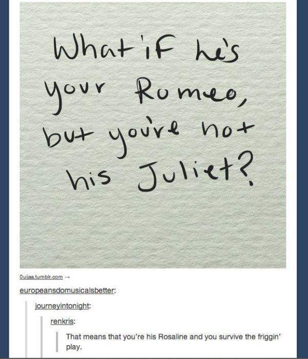 tumblr - romeo and juliet - What if he's your Romeo, but you're not his Juliet? Ouijaa.tumblr.com europeansdomusicalsbetter journeyintonight renkris That means that you're his Rosaline and you survive the friggin' play.