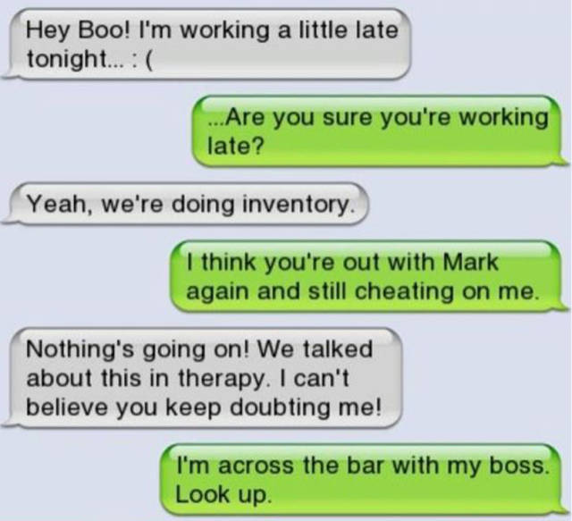 cheater text - Hey Boo! I'm working a little late tonight... ...Are you sure you're working late? Yeah, we're doing inventory. I think you're out with Mark again and still cheating on me. Nothing's going on! We talked about this in therapy. I can't believ