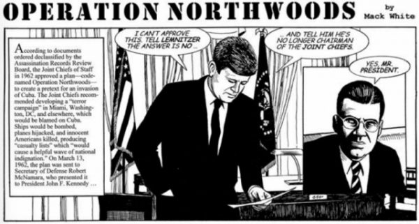 Operation Northwoods – The story of how the American Government planned to kill its own citizens to justify a war with Cuba!Yes, you read that cartoon correctly. Operation Northwoods was a false flag operation created by the US Department of Defence and the Joint Chief of Staffs.

The idea was that CIA, along with other Government agencies would commit acts of terrorism on both American civilians and military targets. The blame for these attacks would then be put on Cuba and the public support would help the US to wage war against the communist country. Some of the terror activities included in the proposal were hijacking planes, bombing public places and ships, city-wide panic and chaos.

Luckily, the Kennedy administration rejected the entire notion and moved on to actual strategies for combating Cuba