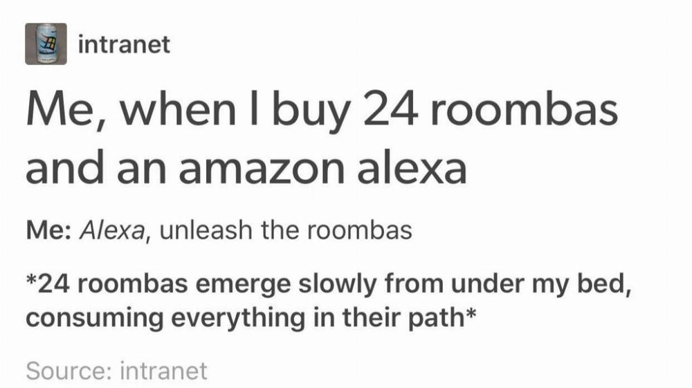 tumblr- funny tumblr posts random - # intranet Me, when I buy 24 roombas and an amazon alexa Me Alexa, unleash the roombas 24 roombas emerge slowly from under my bed, consuming everything in their path Source intranet