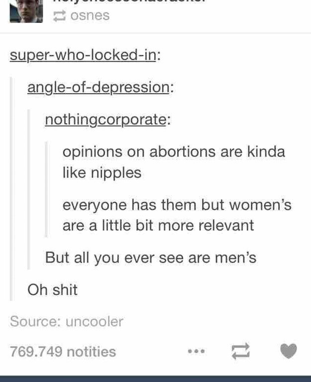 tumblr- opinions on abortions are like - osnes superwholockedin angleofdepression nothingcorporate opinions on abortions are kinda nipples everyone has them but women's are a little bit more relevant But all you ever see are men's Oh shit Source uncooler 