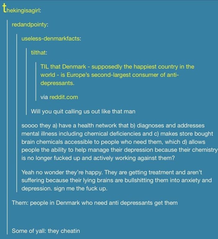 tumblr- post about antidepressants - Lhekingisagirl redandpointy uselessdenmarkfacts tilthat Til that Denmark supposedly the happiest country in the world is Europe's secondlargest consumer of anti depressants. via reddit.com Will you quit calling us out 