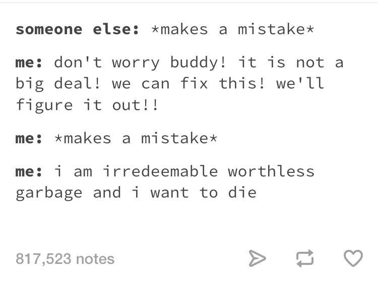 tumblr- number - someone else makes a mistake me don't worry buddy! it is not a big deal! we can fix this! we'll figure it out!! me makes a mistake me i am irredeemable worthless garbage and i want to die 817,523 notes