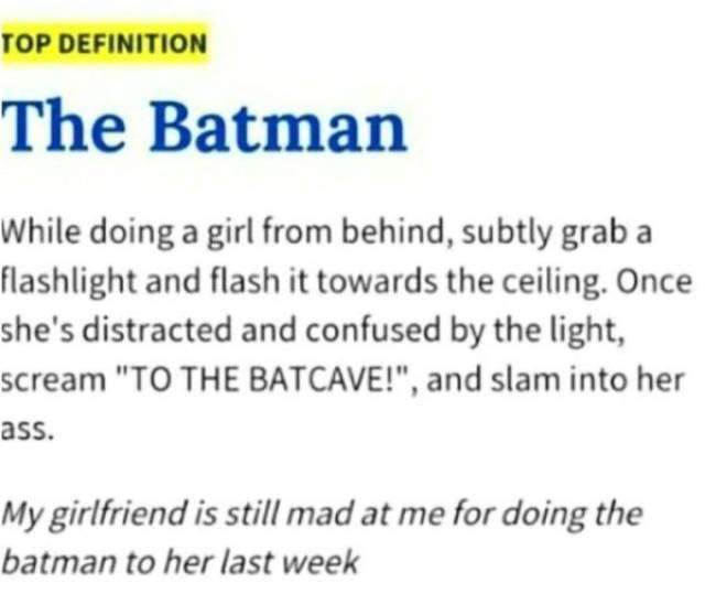 sex memes - Top Definition The Batman While doing a girl from behind, subtly grab a flashlight and flash it towards the ceiling. Once she's distracted and confused by the light, scream "To The Batcave!", and slam into her ass. My girlfriend is still mad a