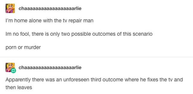 tumblr - diagram - chaaaaaaaaaaaaaaaaaarlie I'm home alone with the tv repair man Im no fool, there is only two possible outcomes of this scenario porn or murder chaaaaaaaaaaaaaaaaaarlie Apparently there was an unforeseen third outcome where he fixes the 