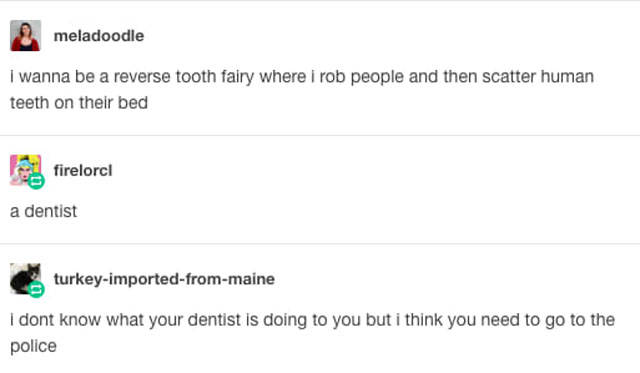 tumblr - diagram - meladoodle I wanna be a reverse tooth fairy where i rob people and then scatter human teeth on their bed firelorel a dentist turkeyimportedfrommaine I dont know what your dentist is doing to you but i think you need to go to the police