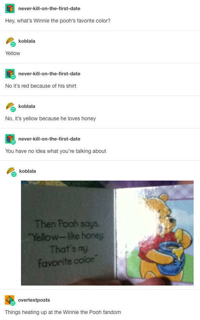 tumblr - winnie the pooh tumblr post - neverkillonthefirstdate Hey, what's Winnie the pooh's favorite color? koblala Yellow neverkillonthefirstdate No it's red because of his shirt koblala No, it's yellow because he loves honey neverkillonthefirstdate You