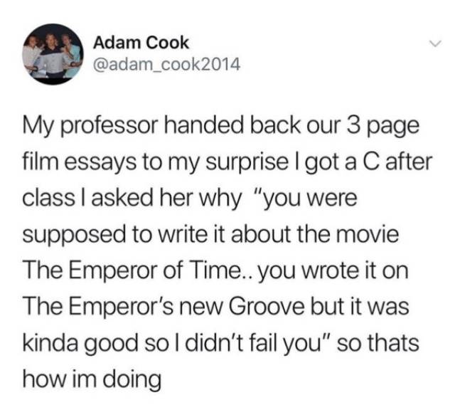 dad bods are better meme - Adam Cook My professor handed back our 3 page film essays to my surprise I got a C after class I asked her why "you were supposed to write it about the movie The Emperor of Time.. you wrote it on The Emperor's new Groove but it 