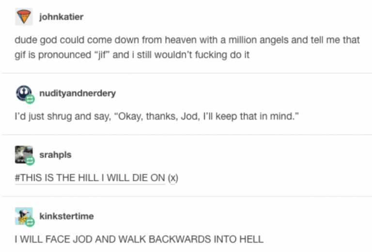tumblrgif jif jod - johnkatier dude god could come down from heaven with a million angels and tell me that gif is pronounced "jif" and i still wouldn't fucking do it nudityandnerdery I'd just shrug and say, "Okay, thanks, Jod, I'll keep that in mind." sra