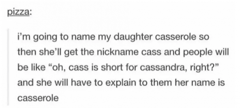 tumblrfunny posts about the future - pizza i'm going to name my daughter casserole so then she'll get the nickname cass and people will be "oh, cass is short for cassandra, right? and she will have to explain to them her name is casserole