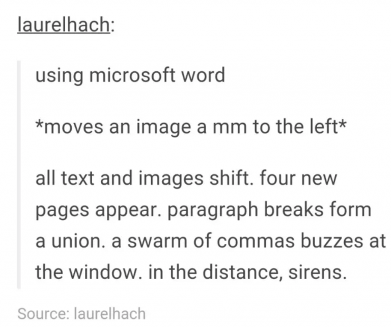 tumblrdocument - laurelhach using microsoft word moves an image a mm to the left all text and images shift. four new pages appear. paragraph breaks form a union. a swarm of commas buzzes at the window. in the distance, sirens. Source laurelhach