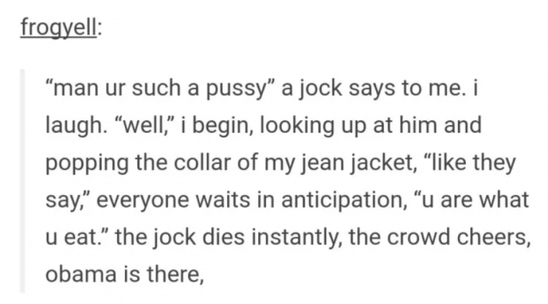 tumblrtornadoes illegal - frogyell man ur such a pussy" a jock says to me. i laugh. well, i begin, looking up at him and popping the collar of my jean jacket, they say, everyone waits in anticipation, u are what u eat. the jock dies instantly, the crowd c