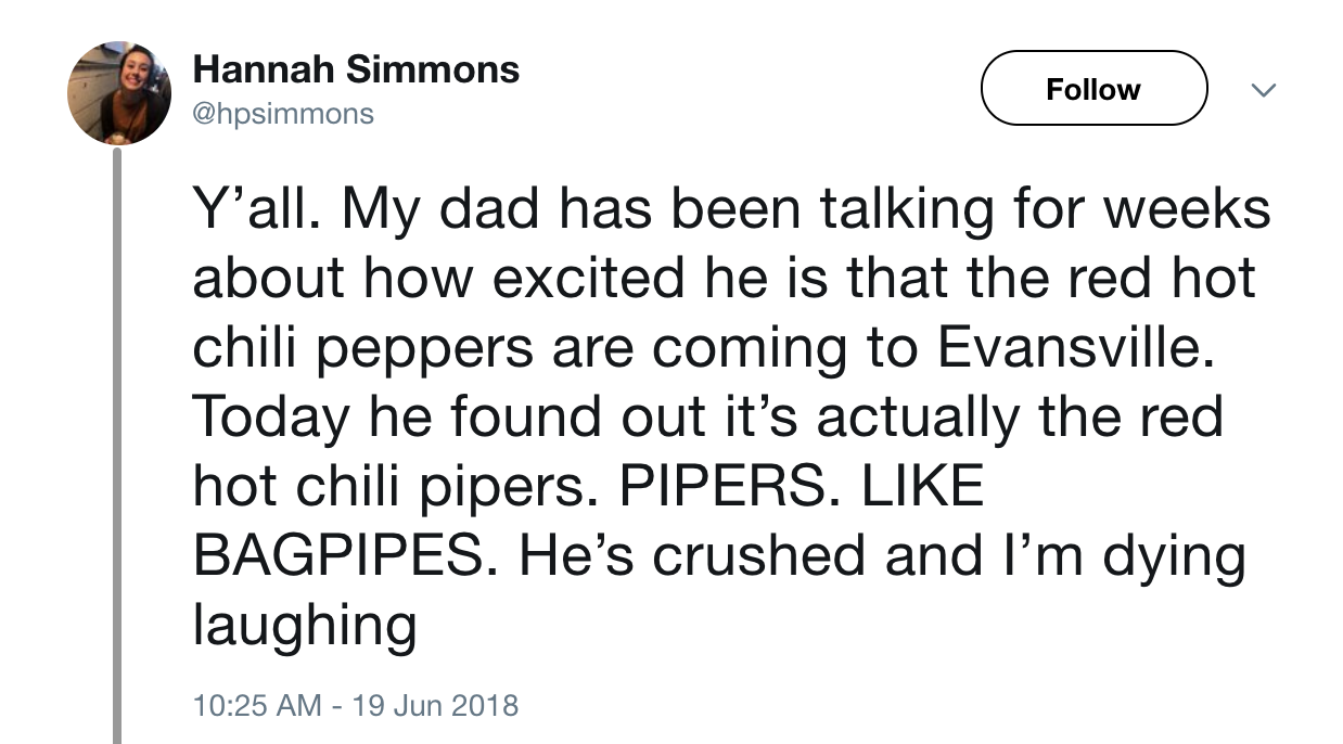 angle - Hannah Simmons v Y'all. My dad has been talking for weeks about how excited he is that the red hot chili peppers are coming to Evansville. Today he found out it's actually the red hot chili pipers. Pipers. Bagpipes. He's crushed and I'm dying laug