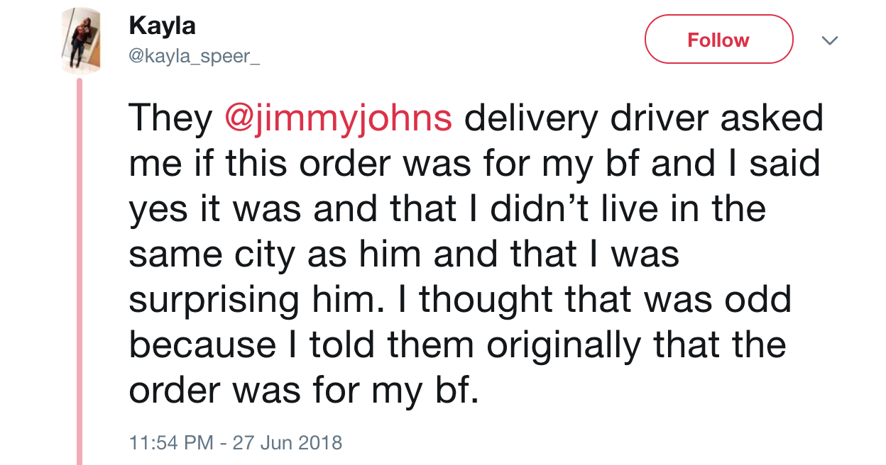 angle - Kayla v They delivery driver asked me if this order was for my bf and I said yes it was and that I didn't live in the same city as him and that I was surprising him. I thought that was odd because I told them originally that the order was for my b