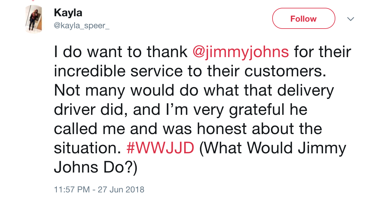 triptrotting - Kayla I do want to thank for their incredible service to their customers. Not many would do what that delivery driver did, and I'm very grateful he called me and was honest about the situation. What Would Jimmy Johns Do?