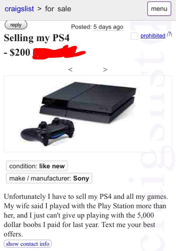 electronics accessory - craigslist > for sale menu Posted 5 days ago Selling my PS4 $200 prohibited ? condition new make manufacturer Sony Unfortunately I have to sell my PS4 and all my games. My wife said I played with the Play Station more than her, and