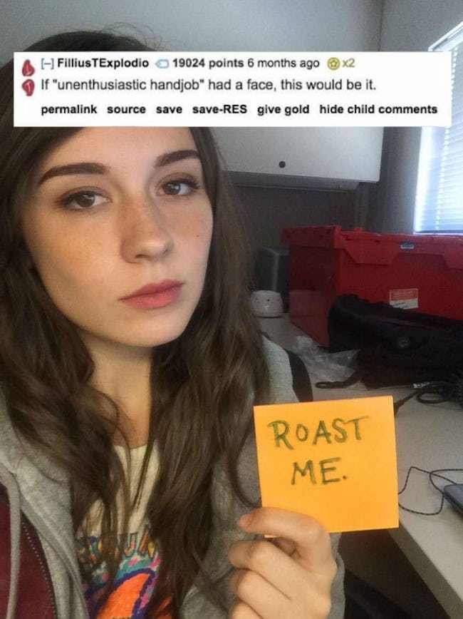 girl roast - FilliusTExplodio 19024 points 6 months ago If "unenthusiastic handjob" had a face, this would be it. permalink source save saveRes give gold hide child Roast Me