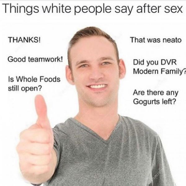 things white people say - Things white people say after sex Thanks! That was neato Good teamwork! Did you Dvr Modern Family? Is Whole Foods still open? Are there any Gogurts left?