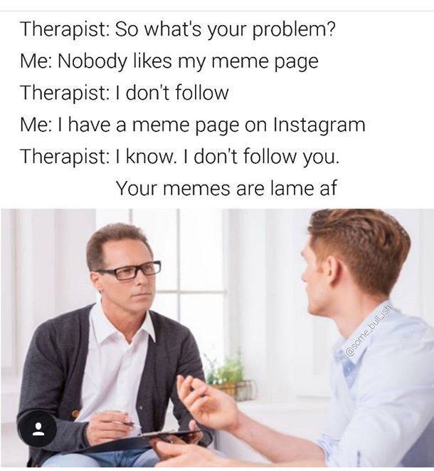 dank person asking a question to another - Therapist So what's your problem? Me Nobody my meme page Therapist I don't Me I have a meme page on Instagram Therapist I know. I don't you. Your memes are lame af bullish