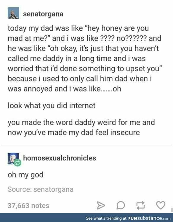 tumblr - document - senatorgana today my dad was "hey honey are you mad at me?" and i was ???? no?????? and he was "oh okay, it's just that you haven't called me daddy in a long time and i was worried that i'd done something to upset you" because i used t