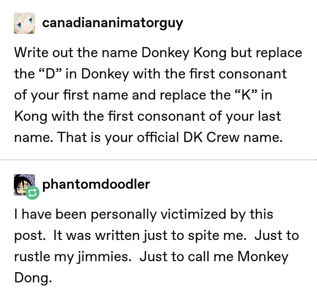 tumblr - monkey dong - canadiananimatorguy Write out the name Donkey Kong but replace the D in Donkey with the first consonant of your first name and replace the "Kin Kong with the first consonant of your last name. That is your official Dk Crew name. pha