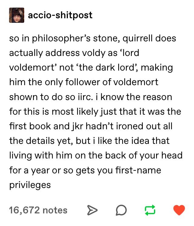 tumblr - angle - accioshitpost so in philosopher's stone, quirrell does actually address voldy as 'lord voldemort' not 'the dark lord', making him the only er of voldemort shown to do so jirc. i know the reason for this is most ly just that it was the fir