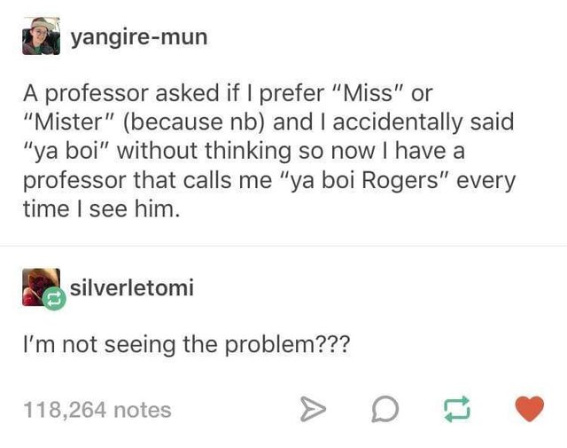 tumblr - ya boi rogers - yangiremun A professor asked if I prefer "Miss" or "Mister" because nb and I accidentally said "ya boi" without thinking so now I have a professor that calls me "ya boi Rogers" every time I see him. silverletomi I'm not seeing the