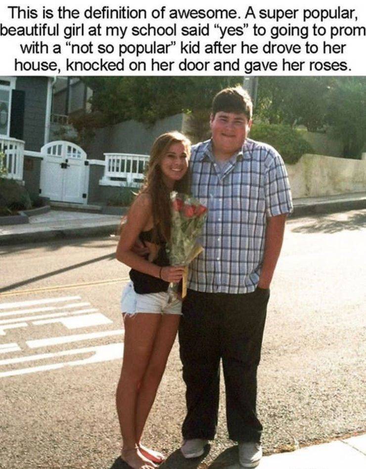 fat guy gets the girl - This is the definition of awesome. A super popular, beautiful girl at my school said "yes" to going to prom with a "not so popular" kid after he drove to her house, knocked on her door and gave her roses.