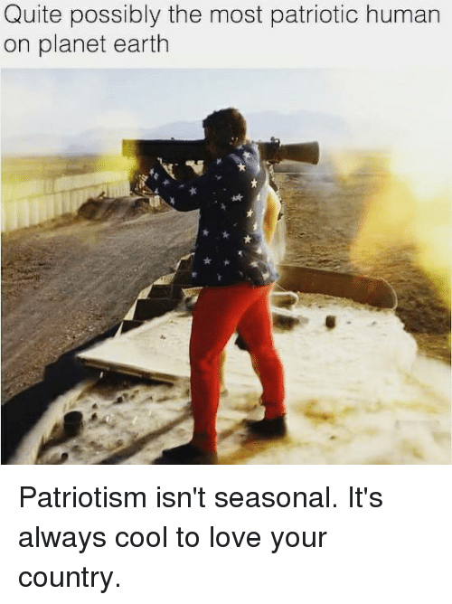 patriotism meme - Quite possibly the most patriotic human on planet earth Patriotism isn't seasonal. It's always cool to love your country.