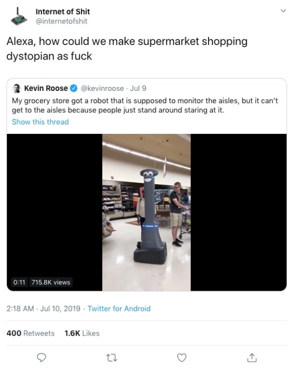 Internet of Shit Alexa, how could we make supermarket shopping dystopian as fuck Kevin Roose . Jul 9 My grocery store got a robot that is supposed to monitor the aisles, but it can't get to the aisles because people just stand around stari