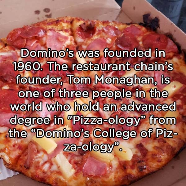 pepperoni - Domino's was founded in 1960. The restaurant chain's founder, Tom Monaghan, is one of three people in the world who hold an advanced degree in "Pizzaology" from the Domino's College of Piz zaology".