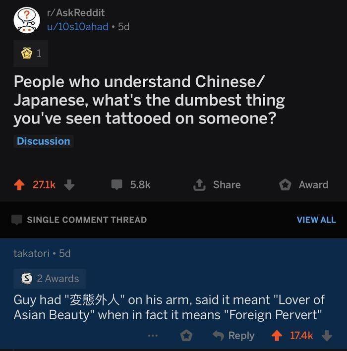 screenshot - rAskReddit u10s10ahad 5d People who understand Chinese Japanese, what's the dumbest thing you've seen tattooed on someone? Discussion 1, Award Single Comment Thread View All takatori 5d 32 Awards Guy had " Esta" on his arm, said it meant "Lov