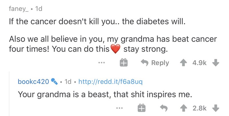 document - faney_ . 1d If the cancer doesn't kill you.. the diabetes will. Also we all believe in you, my grandma has beat cancer four times! You can do this stay strong. ... # bookc420 1d Your grandma is a beast, that shit inspires me. ... # 5