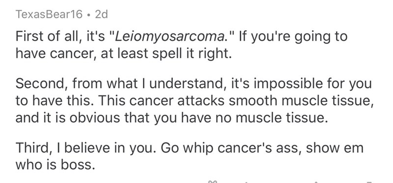 document - TexasBear16 2d First of all, it's "Leiomyosarcoma." If you're going to have cancer, at least spell it right. Second, from what I understand, it's impossible for you to have this. This cancer attacks smooth muscle tissue, and it is obvious that 
