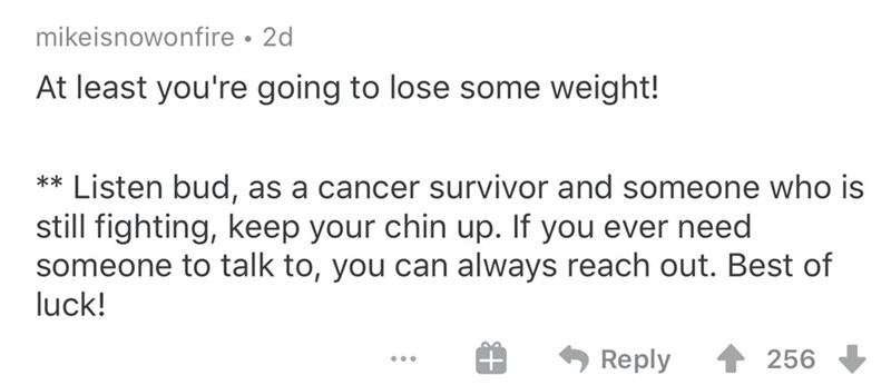 document - mikeisnowonfire 2d At least you're going to lose some weight! Listen bud, as a cancer survivor and someone who is still fighting, keep your chin up. If you ever need someone to talk to, you can always reach out. Best of luck! ... # 4256