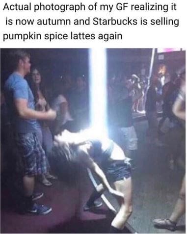 white people when mr brightside comes - Actual photograph of my Gf realizing it is now autumn and Starbucks is selling pumpkin spice lattes again
