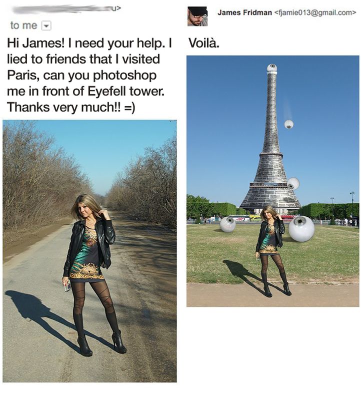 photoshop requests - James Fridman  to me Hi James! I need your help. I Voil. lied to friends that I visited Paris, can you photoshop me in front of Eyefell tower. Thanks very much!! Odde