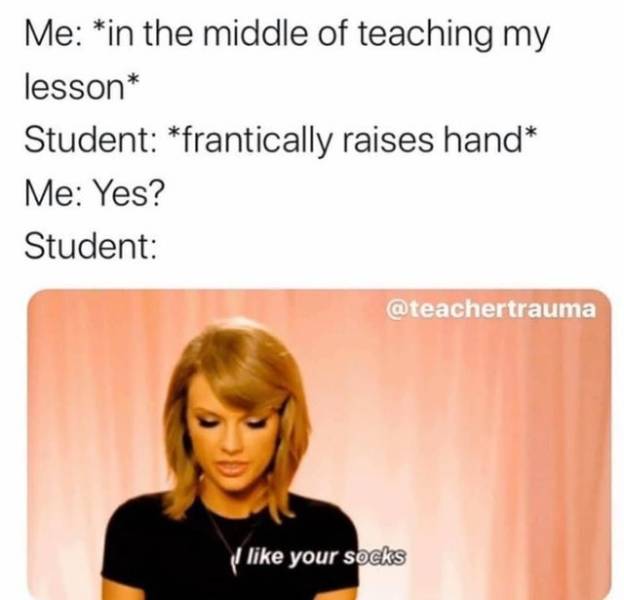 head - Me in the middle of teaching my lesson Student frantically raises hand Me Yes? Student I your socks