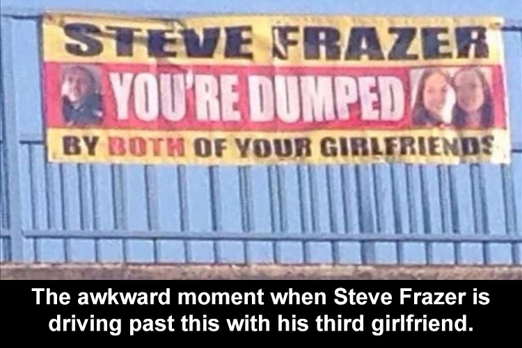 banner - Steve Frazer You'Re Dumped By Both Of Your Girlfriends The awkward moment when Steve Frazer is driving past this with his third girlfriend.