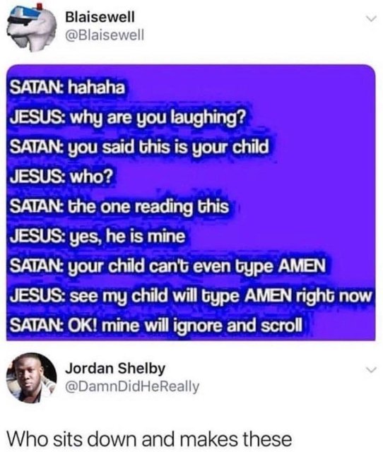 like for jesus ignore for satan meme - Blaisewell Satan hahaha Jesus why are you laughing? Satan you said this is your child Jesus who? Satan the one reading this Jesus yes, he is mine Satan your child can't even type Amen Jesus see my child will type Ame
