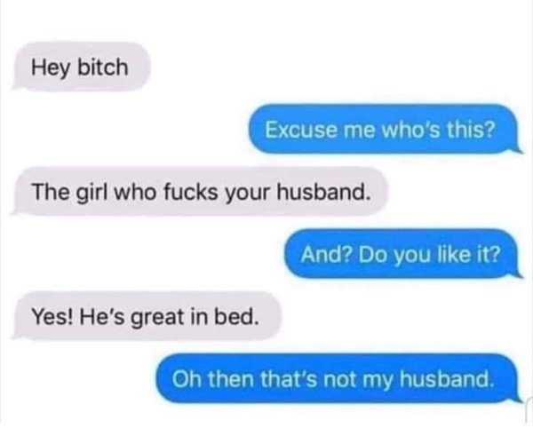 organization - Hey bitch Excuse me who's this? The girl who fucks your husband. And? Do you it? Yes! He's great in bed. Oh then that's not my husband.