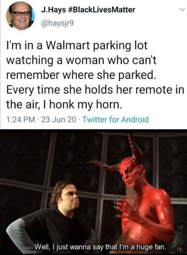 well i just wanna say that i m a huge fan meme - J.Hays I'm in a Walmart parking lot watching a woman who can't remember where she parked. Every time she holds her remote in the air, 1 honk my horn. 23 Jun 20. Twitter for Android Well, I just wanna say th