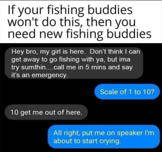 software - If your fishing buddies won't do this, then you need new fishing buddies Hey bro, my girl is here. Don't think I can get away to go fishing with ya, but ima try sumthin....call me in 5 mins and say it's an emergency. Scale of 1 to 10? 10 get me