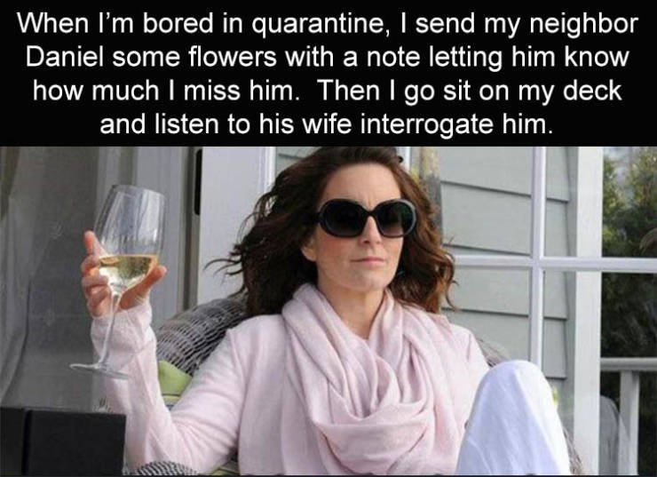 tina fey meme - When I'm bored in quarantine, I send my neighbor Daniel some flowers with a note letting him know how much I miss him. Then I go sit on my deck and listen to his wife interrogate him.