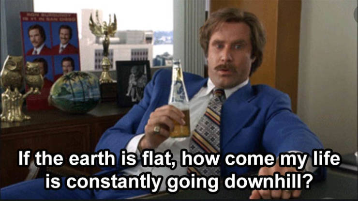 ron burgundy that escalated quickly - If the earth is flat, how come my life is constantly going downhill?