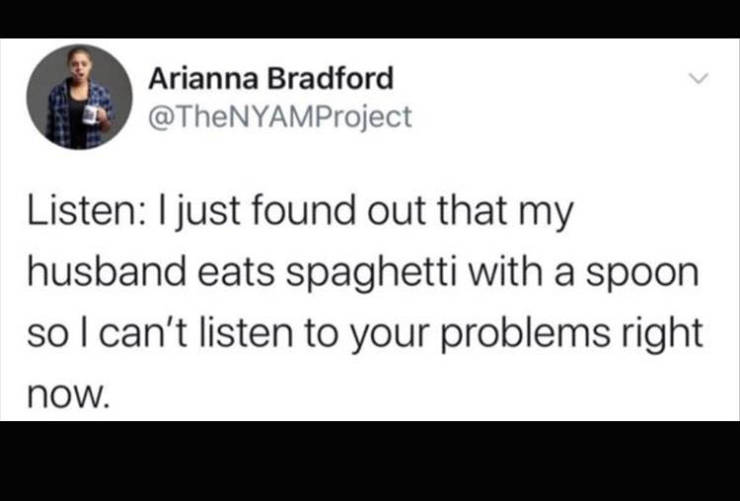 document - Arianna Bradford Listen I just found out that my husband eats spaghetti with a spoon so I can't listen to your problems right now.