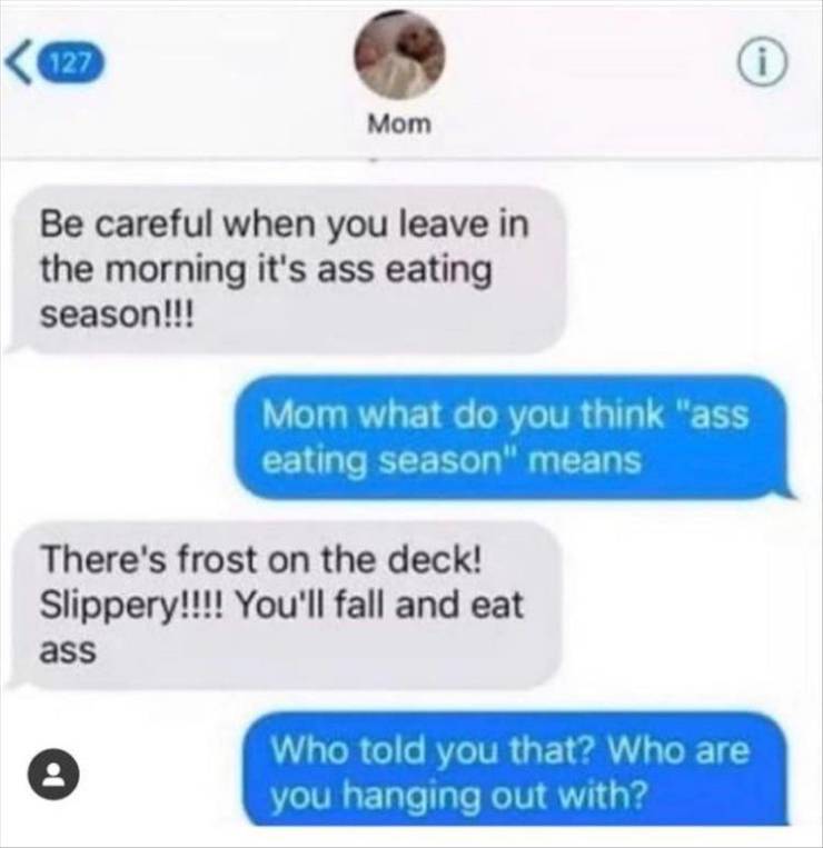 sad text messages - 127 Mom Be careful when you leave in the morning it's ass eating season!!! Mom what do you think "ass eating season" means There's frost on the deck! Slippery!!!! You'll fall and eat ass Who told you that? Who are you hanging out with?