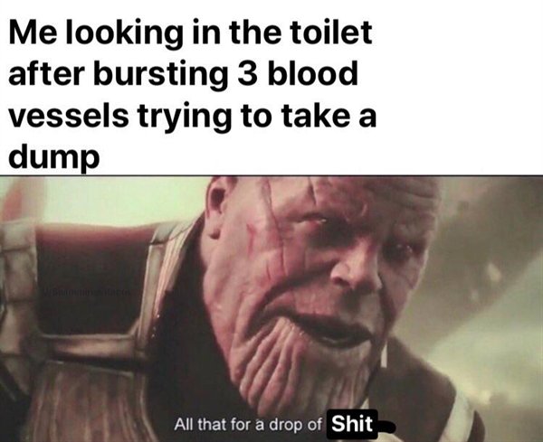 all this for a drop of cum meme - Me looking in the toilet after bursting 3 blood vessels trying to take a dump All that for a drop of Shit